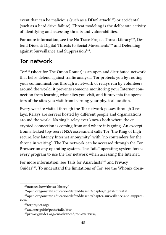 event that can be malicious (such as a DDoS attack™) or accidental (such as a hard drive failure). Threat modeling is the deliberate activity of identifying and assessing threats and vulnerabilities.  For more information, see the No Trace Project Threat Library*®, De- fend Dissent: Digital Threats to Social Movements™** and Defending against Surveillance and Suppression*®.  Tor network  Tor™* (short for The Onion Router) is an open and distributed network that helps defend against traffic analysis. Tor protects you by routing your communications through a network of relays run by volunteers around the world: it prevents someone monitoring your Internet con- nection from learning what sites you visit, and it prevents the opera- tors of the sites you visit from learning your physical location.  Every website visited through the Tor network passes through 3 re- lays. Relays are servers hosted by different people and organizations around the world. No single relay ever knows both where the en- crypted connection is coming from and where it s going. An excerpt from a leaked top-secret NSA assessment calls Tor “the King of high secure, low latency Internet anonymity” with “no contenders for the throne in waiting”. The Tor network can be accessed through the Tor Browser on any operating system. The Tails’ operating system forces every program to use the Tor network when accessing the Internet.  For more information, see Tails for Anarchists™” and Privacy Guides™. To understand the limitations of Tor, see the Whonix docu-  “notrace how/threat library/ “open oregonstate.cducation/defenddissent/chapter/digital-threats/  *open.oregonstate.education/defenddissent/chapter/surveillance-and-suppres- sion/  “torproject.org/ “Canarsec guide/postsftails #tor “privacyguides org/en/advanced tor-overview/  48 